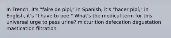 In French, it's "faire de pipi," in Spanish, it's "hacer pipí," in English, it's "I have to pee." What's the medical term for this universal urge to pass urine? micturition defecation degustation mastication filtration