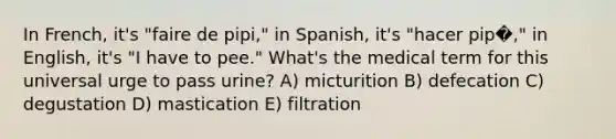 In French, it's "faire de pipi," in Spanish, it's "hacer pip�," in English, it's "I have to pee." What's the medical term for this universal urge to pass urine? A) micturition B) defecation C) degustation D) mastication E) filtration