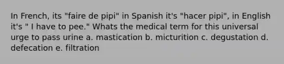 In French, its "faire de pipi" in Spanish it's "hacer pipi", in English it's " I have to pee." Whats the medical term for this universal urge to pass urine a. mastication b. micturition c. degustation d. defecation e. filtration