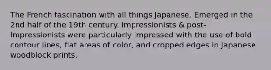 The French fascination with all things Japanese. Emerged in the 2nd half of the 19th century. Impressionists & post-Impressionists were particularly impressed with the use of bold contour lines, flat areas of color, and cropped edges in Japanese woodblock prints.