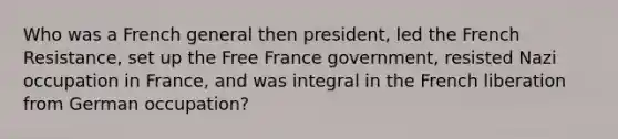 Who was a French general then president, led the French Resistance, set up the Free France government, resisted Nazi occupation in France, and was integral in the French liberation from German occupation?