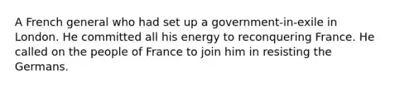 A French general who had set up a government-in-exile in London. He committed all his energy to reconquering France. He called on the people of France to join him in resisting the Germans.