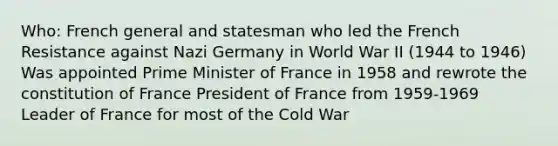 Who: French general and statesman who led the French Resistance against Nazi Germany in World War II (1944 to 1946) Was appointed Prime Minister of France in 1958 and rewrote the constitution of France President of France from 1959-1969 Leader of France for most of the Cold War