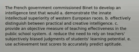 The French government commissioned Binet to develop an intelligence test that would a. demonstrate the innate intellectual superiority of western European races. b. effectively distinguish between practical and creative intelligence. c. provide an objective measure of teaching effectiveness in the public school system. d. reduce the need to rely on teachers' subjectively biased judgments of students' learning potential. e. use achievement test scores to accurately predict aptitude.