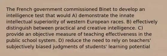 The French government commissioned Binet to develop an intelligence test that would A) demonstrate the innate intellectual superiority of western European races. B) effectively distinguish between practical and creative intelligence. C) provide an objective measure of teaching effectiveness in the public school system. D) reduce the need to rely on teachers' subjectively biased judgments of students' learning potential