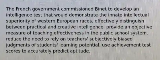 The French government commissioned Binet to develop an intelligence test that would demonstrate the innate intellectual superiority of western European races. effectively distinguish between practical and creative intelligence. provide an objective measure of teaching effectiveness in the public school system. reduce the need to rely on teachers' subjectively biased judgments of students' learning potential. use achievement test scores to accurately predict aptitude.