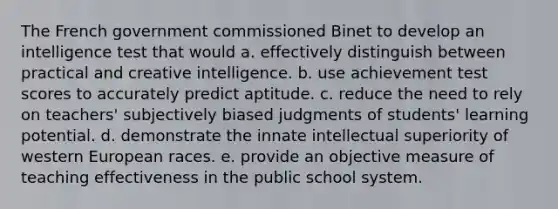 The French government commissioned Binet to develop an intelligence test that would a. effectively distinguish between practical and creative intelligence. b. use achievement test scores to accurately predict aptitude. c. reduce the need to rely on teachers' subjectively biased judgments of students' learning potential. d. demonstrate the innate intellectual superiority of western European races. e. provide an objective measure of teaching effectiveness in the public school system.