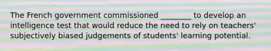 The French government commissioned ________ to develop an intelligence test that would reduce the need to rely on teachers' subjectively biased judgements of students' learning potential.