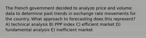 The French government decided to analyze price and volume data to determine past trends in exchange rate movements for the country. What approach to forecasting does this represent? A) technical analysis B) PPP index C) efficient market D) fundamental analysis E) inefficient market