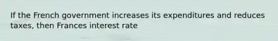 If the French government increases its expenditures and reduces taxes, then Frances interest rate