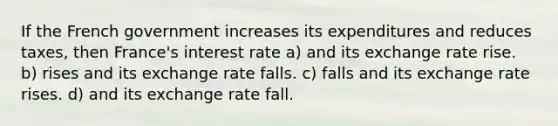 If the French government increases its expenditures and reduces taxes, then France's interest rate a) and its exchange rate rise. b) rises and its exchange rate falls. c) falls and its exchange rate rises. d) and its exchange rate fall.