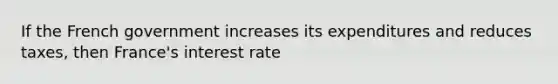 If the French government increases its expenditures and reduces taxes, then France's interest rate