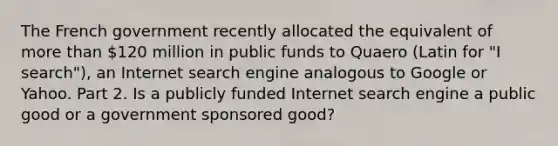 The French government recently allocated the equivalent of more than​ 120 million in public funds to Quaero ​(Latin for​ "I ​ search"), an Internet search engine analogous to Google or Yahoo. Part 2. Is a publicly funded Internet search engine a public good or a government sponsored​ good?