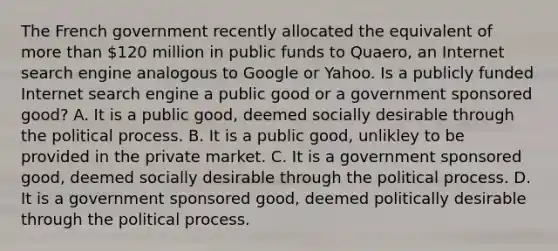 The French government recently allocated the equivalent of more than 120 million in public funds to Quaero, an Internet search engine analogous to Google or Yahoo. Is a publicly funded Internet search engine a public good or a government sponsored good? A. It is a public good, deemed socially desirable through the political process. B. It is a public good, unlikley to be provided in the private market. C. It is a government sponsored good, deemed socially desirable through the political process. D. It is a government sponsored good, deemed politically desirable through the political process.