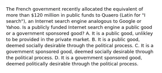 The French government recently allocated the equivalent of more than​ 120 million in public funds to Quaero ​(Latin for​ "I ​ search"), an Internet search engine analogous to Google or Yahoo. Is a publicly funded Internet search engine a public good or a government sponsored​ good? A. It is a public​ good, unlikley to be provided in the private market. B. It is a public​ good, deemed socially desirable through the political process. C. It is a government sponsored​ good, deemed socially desirable through the political process. D. It is a government sponsored​ good, deemed politically desirable through the political process.