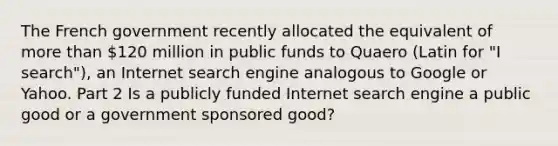 The French government recently allocated the equivalent of more than​ 120 million in public funds to Quaero ​(Latin for​ "I ​ search"), an Internet search engine analogous to Google or Yahoo. Part 2 Is a publicly funded Internet search engine a public good or a government sponsored​ good?