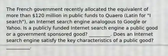 The French government recently allocated the equivalent of more than​ 120 million in public funds to Quaero ​(Latin for​ "I ​ search"), an Internet search engine analogous to Google or Yahoo. Is a publicly funded Internet search engine a public good or a government sponsored​ good? _________. Does an Internet search engine satisfy the key characteristics of a public​ good? __________.