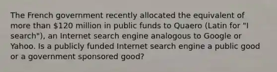 The French government recently allocated the equivalent of more than​ 120 million in public funds to Quaero ​(Latin for​ "I ​ search"), an Internet search engine analogous to Google or Yahoo. Is a publicly funded Internet search engine a public good or a government sponsored​ good?