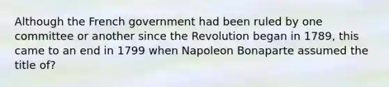 Although the French government had been ruled by one committee or another since the Revolution began in 1789, this came to an end in 1799 when Napoleon Bonaparte assumed the title of?