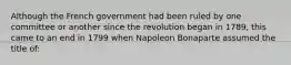 Although the French government had been ruled by one committee or another since the revolution began in 1789, this came to an end in 1799 when Napoleon Bonaparte assumed the title of: