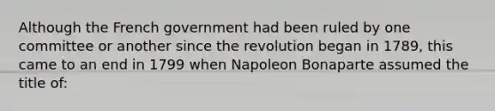 Although the French government had been ruled by one committee or another since the revolution began in 1789, this came to an end in 1799 when Napoleon Bonaparte assumed the title of: