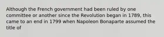 Although the French government had been ruled by one committee or another since the Revolution began in 1789, this came to an end in 1799 when Napoleon Bonaparte assumed the title of