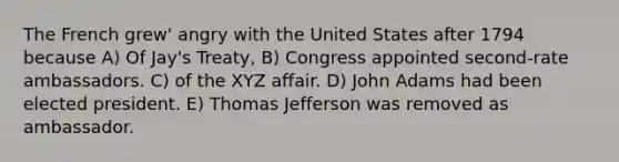 The French grew' angry with the United States after 1794 because A) Of Jay's Treaty, B) Congress appointed second-rate ambassadors. C) of the XYZ affair. D) John Adams had been elected president. E) Thomas Jefferson was removed as ambassador.