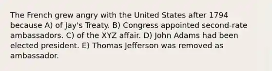 The French grew angry with the United States after 1794 because A) of Jay's Treaty. B) Congress appointed second-rate ambassadors. C) of the XYZ affair. D) John Adams had been elected president. E) Thomas Jefferson was removed as ambassador.