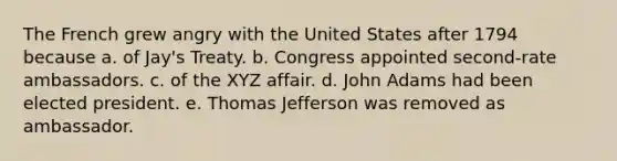 The French grew angry with the United States after 1794 because a. of Jay's Treaty. b. Congress appointed second-rate ambassadors. c. of the XYZ affair. d. John Adams had been elected president. e. Thomas Jefferson was removed as ambassador.