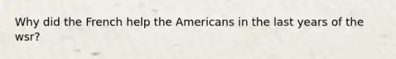 Why did the French help the Americans in the last years of the wsr?