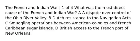 The French and Indian War | 1 of 4 What was the most direct cause of the French and Indian War? A A dispute over control of the Ohio River Valley. B Dutch resistance to the Navigation Acts. C Smuggling operations between American colonies and French Caribbean sugar islands. D British access to the French port of New Orleans.