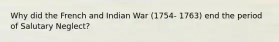 Why did the French and Indian War (1754- 1763) end the period of Salutary Neglect?