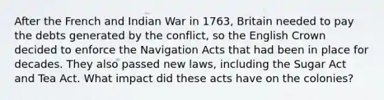 After the French and Indian War in 1763, Britain needed to pay the debts generated by the conflict, so the English Crown decided to enforce the Navigation Acts that had been in place for decades. They also passed new laws, including the Sugar Act and Tea Act. What impact did these acts have on the colonies?