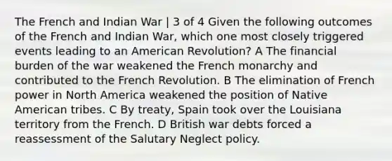 The French and Indian War | 3 of 4 Given the following outcomes of the French and Indian War, which one most closely triggered events leading to an American Revolution? A The financial burden of the war weakened the French monarchy and contributed to the French Revolution. B The elimination of French power in North America weakened the position of Native American tribes. C By treaty, Spain took over the Louisiana territory from the French. D British war debts forced a reassessment of the Salutary Neglect policy.