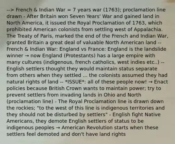 --> French & Indian War = 7 years war (1763); proclamation line drawn - After Britain won Seven Years' War and gained land in North America, it issued the Royal Proclamation of 1763, which prohibited American colonists from settling west of Appalachia. The Treaty of Paris, marked the end of the French and Indian War, granted Britain a great deal of valuable North American land -- French & Indian War: England vs France: England is the landslide winner → now England (Protestants) has a large empire with many cultures (indigenous, french catholics, west indies etc..) -- English settlers thought they would maintain status separate from others when they settled ... the colonists assumed they had natural rights of land -- *ISSUE*: all of these people now! → Enact policies because British Crown wants to maintain power; try to prevent settlers from invading lands in Ohio and North (proclamation line) - The Royal Proclamation line is drawn down the rockies; "to the west of this line is indigenous territories and they should not be disturbed by settlers" - English fight Native Americans, they demote English settlers of status to be indigenous peoples → American Revolution starts when these settlers feel demoted and don't have land rights