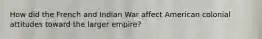 How did the French and Indian War affect American colonial attitudes toward the larger empire?