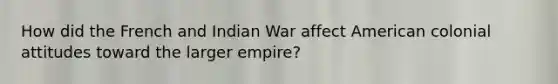 How did the French and Indian War affect American colonial attitudes toward the larger empire?