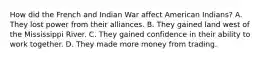 How did the French and Indian War affect American Indians? A. They lost power from their alliances. B. They gained land west of the Mississippi River. C. They gained confidence in their ability to work together. D. They made more money from trading.