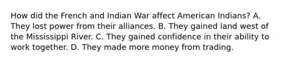 How did the French and Indian War affect American Indians? A. They lost power from their alliances. B. They gained land west of the Mississippi River. C. They gained confidence in their ability to work together. D. They made more money from trading.