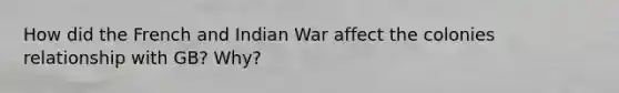 How did the French and Indian War affect the colonies relationship with GB? Why?