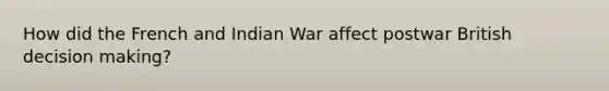 How did the French and Indian War affect postwar British decision making?