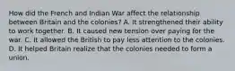 How did the French and Indian War affect the relationship between Britain and the colonies? A. It strengthened their ability to work together. B. It caused new tension over paying for the war. C. It allowed the British to pay less attention to the colonies. D. It helped Britain realize that the colonies needed to form a union.