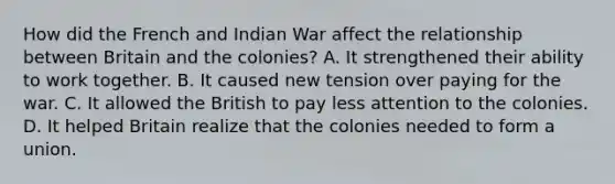 How did the French and Indian War affect the relationship between Britain and the colonies? A. It strengthened their ability to work together. B. It caused new tension over paying for the war. C. It allowed the British to pay less attention to the colonies. D. It helped Britain realize that the colonies needed to form a union.