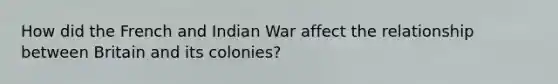 How did the French and Indian War affect the relationship between Britain and its colonies?