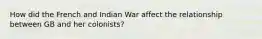 How did the French and Indian War affect the relationship between GB and her colonists?