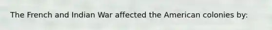 The French and Indian War affected the American colonies by: