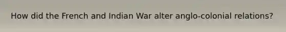 How did the French and Indian War alter anglo-colonial relations?