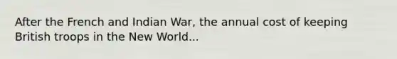 After the French and Indian War, the annual cost of keeping British troops in the New World...