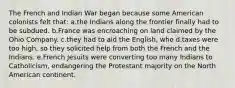 The French and Indian War began because some American colonists felt that: a.the Indians along the frontier finally had to be subdued. b.France was encroaching on land claimed by the Ohio Company. c.they had to aid the English, who d.taxes were too high, so they solicited help from both the French and the Indians. e.French Jesuits were converting too many Indians to Catholicism, endangering the Protestant majority on the North American continent.