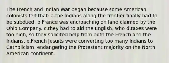 The French and Indian War began because some American colonists felt that: a.the Indians along the frontier finally had to be subdued. b.France was encroaching on land claimed by the Ohio Company. c.they had to aid the English, who d.taxes were too high, so they solicited help from both the French and the Indians. e.French Jesuits were converting too many Indians to Catholicism, endangering the Protestant majority on the North American continent.